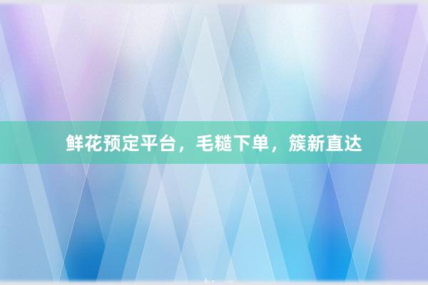 鲜花预定平台，毛糙下单，簇新直达