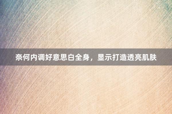 奈何内调好意思白全身，显示打造透亮肌肤