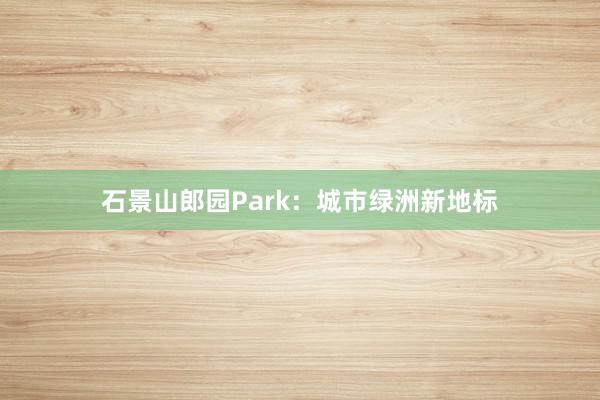 石景山郎园Park：城市绿洲新地标