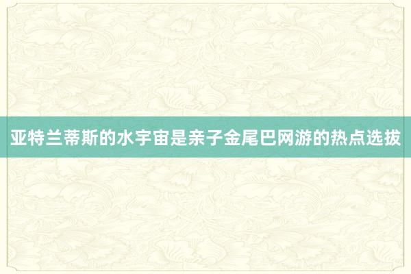 亚特兰蒂斯的水宇宙是亲子金尾巴网游的热点选拔