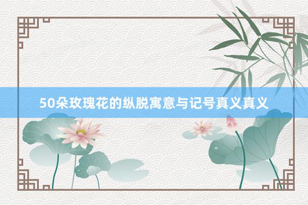 50朵玫瑰花的纵脱寓意与记号真义真义